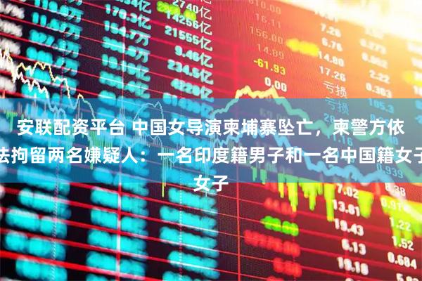 安联配资平台 中国女导演柬埔寨坠亡，柬警方依法拘留两名嫌疑人：一名印度籍男子和一名中国籍女子