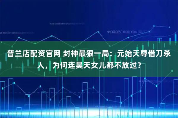 普兰店配资官网 封神最狠一局：元始天尊借刀杀人，为何连昊天女儿都不放过？