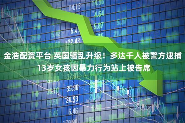 金浩配资平台 英国骚乱升级！多达千人被警方逮捕 13岁女孩因暴力行为站上被告席