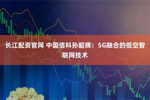 长江配资官网 中国信科孙韶辉：5G融合的低空智联网技术
