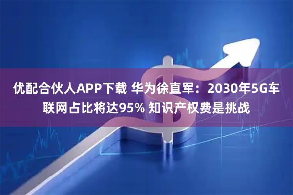 优配合伙人APP下载 华为徐直军：2030年5G车联网占比将达95% 知识产权费是挑战