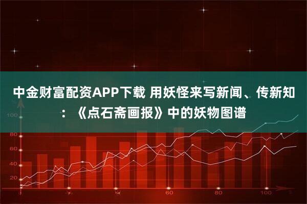 中金财富配资APP下载 用妖怪来写新闻、传新知：《点石斋画报》中的妖物图谱