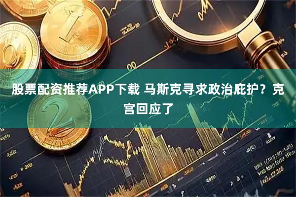股票配资推荐APP下载 马斯克寻求政治庇护？克宫回应了