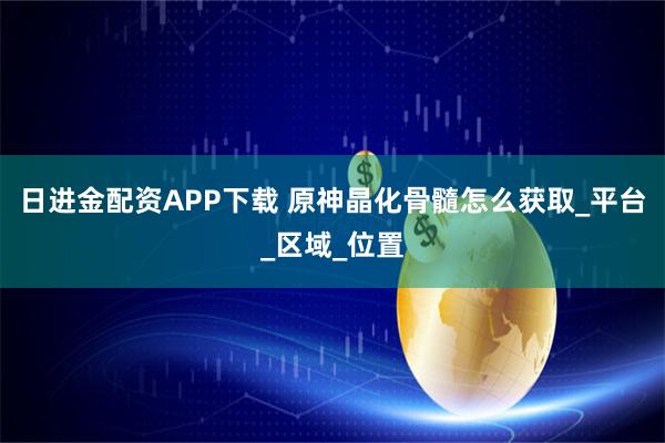 日进金配资APP下载 原神晶化骨髓怎么获取_平台_区域_位置