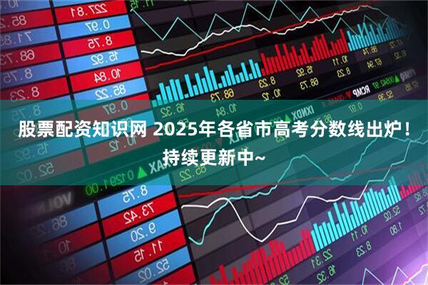 股票配资知识网 2025年各省市高考分数线出炉！持续更新中~