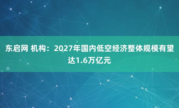 东启网 机构：2027年国内低空经济整体规模有望达1.6万亿元