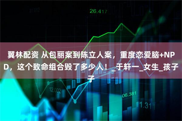 翼林配资 从包丽案到陈立人案，重度恋爱脑+NPD，这个致命组合毁了多少人！_于轩一_女生_孩子