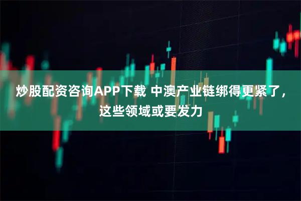 炒股配资咨询APP下载 中澳产业链绑得更紧了，这些领域或要发力
