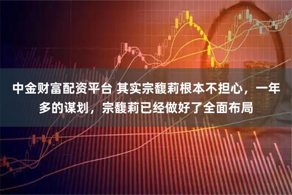 中金财富配资平台 其实宗馥莉根本不担心，一年多的谋划，宗馥莉已经做好了全面布局