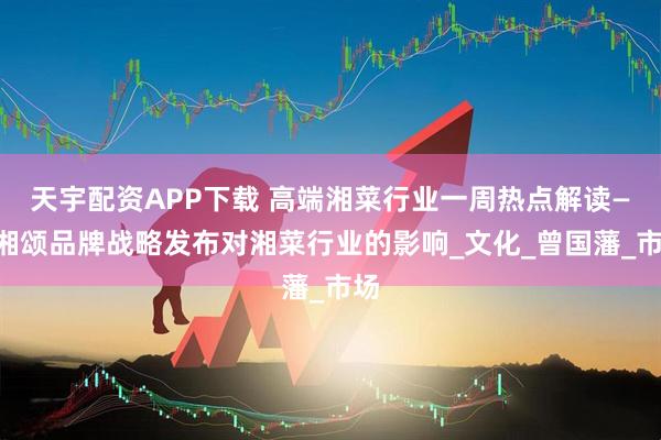 天宇配资APP下载 高端湘菜行业一周热点解读——湘颂品牌战略发布对湘菜行业的影响_文化_曾国藩_市场