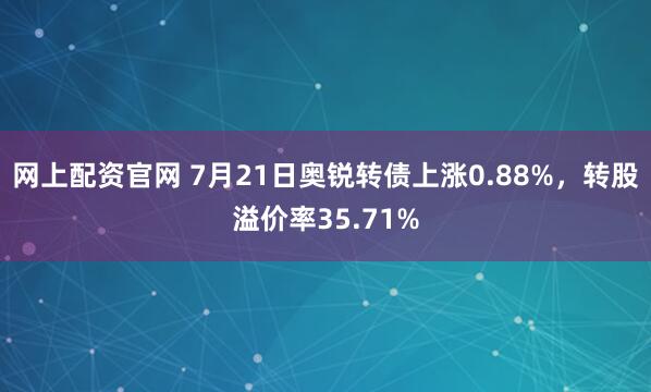 网上配资官网 7月21日奥锐转债上涨0.88%，转股溢价率35.71%