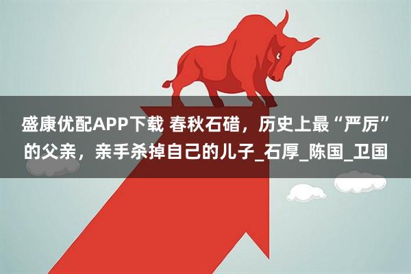 盛康优配APP下载 春秋石碏，历史上最“严厉”的父亲，亲手杀掉自己的儿子_石厚_陈国_卫国