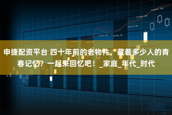 申捷配资平台 四十年前的老物件，藏着多少人的青春记忆？一起来回忆吧！_家庭_年代_时代