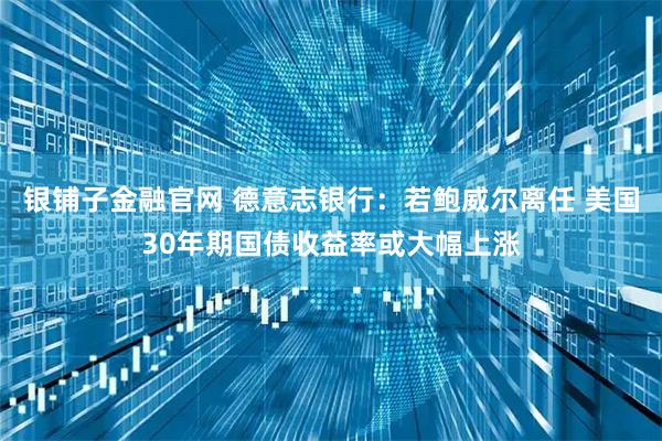 银铺子金融官网 德意志银行：若鲍威尔离任 美国30年期国债收益率或大幅上涨