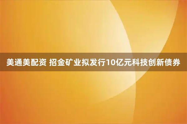 美通美配资 招金矿业拟发行10亿元科技创新债券