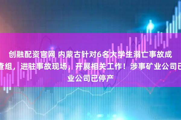 创融配资官网 内蒙古针对6名大学生溺亡事故成立调查组，进驻事故现场，开展相关工作！涉事矿业公司已停产