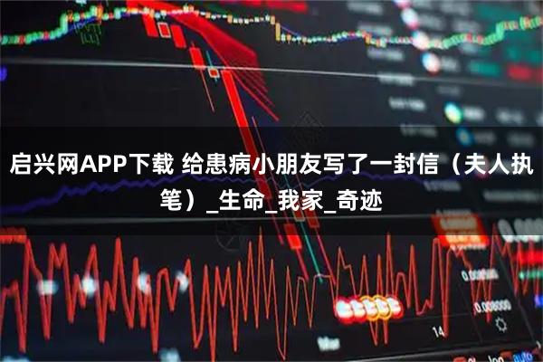 启兴网APP下载 给患病小朋友写了一封信（夫人执笔）_生命_我家_奇迹