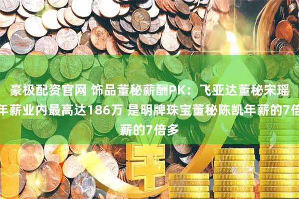 豪极配资官网 饰品董秘薪酬PK：飞亚达董秘宋瑶明年薪业内最高达186万 是明牌珠宝董秘陈凯年薪的7倍多