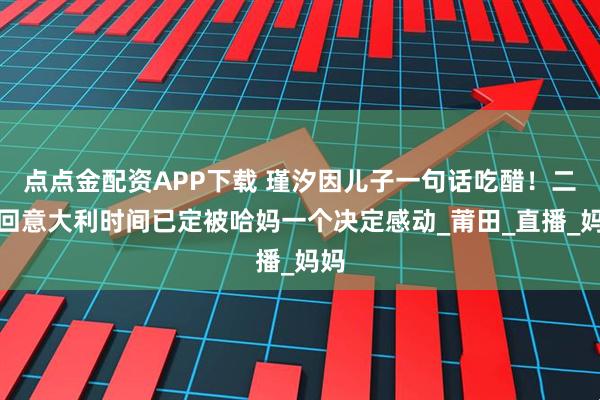 点点金配资APP下载 瑾汐因儿子一句话吃醋！二哈回意大利时间已定被哈妈一个决定感动_莆田_直播_妈妈