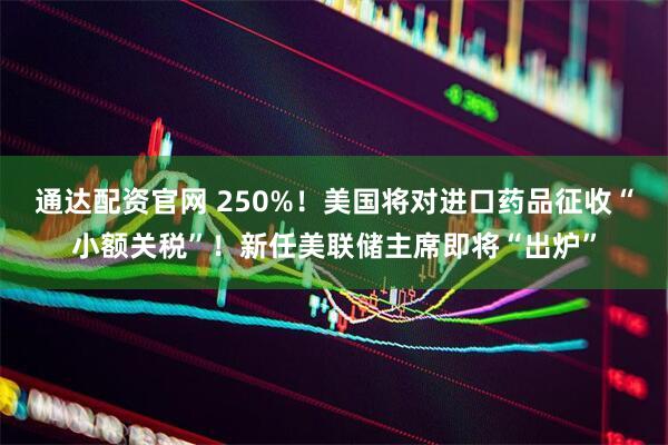 通达配资官网 250%！美国将对进口药品征收“小额关税”！新任美联储主席即将“出炉”