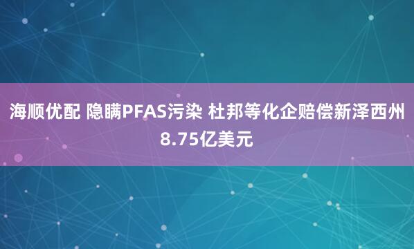 海顺优配 隐瞒PFAS污染 杜邦等化企赔偿新泽西州8.75亿美元