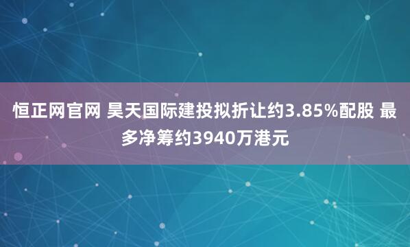恒正网官网 昊天国际建投拟折让约3.85%配股 最多净筹约3940万港元