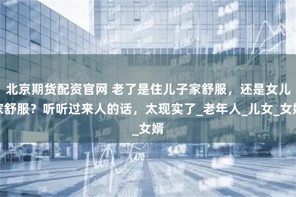 北京期货配资官网 老了是住儿子家舒服，还是女儿家舒服？听听过来人的话，太现实了_老年人_儿女_女婿