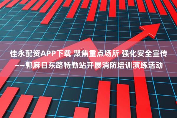 佳永配资APP下载 聚焦重点场所 强化安全宣传——郭麻日东路特勤站开展消防培训演练活动